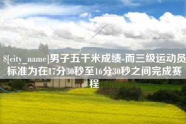 安阳男子五千米成绩-而三级运动员标准为在17分30秒至16分30秒之间完成赛程
