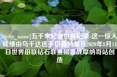 安阳五千米纪录世界纪录-这一惊人成绩由乌干达选手切普特盖在2020年8月14日世界田联钻石联赛揭幕战摩纳哥站创造