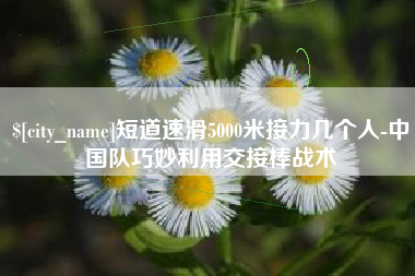 安阳短道速滑5000米接力几个人-中国队巧妙利用交接棒战术
