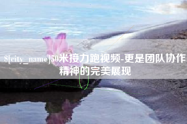 安阳50米接力跑视频-更是团队协作精神的完美展现
