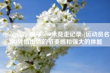 安阳男子5000米竞走记录-[运动员名字]凭借出色的节奏感和强大的体能