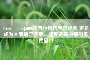 安阳5000米有中国选手吗视频-更是成为大家追寻答案、感受赛场激情的重要窗口