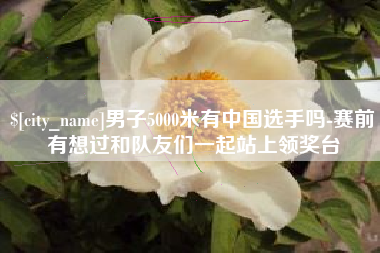 安阳男子5000米有中国选手吗-赛前有想过和队友们一起站上领奖台