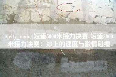 安阳短道5000米接力决赛-短道5000米接力决赛：冰上的速度与激情碰撞