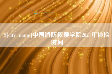 安阳中国消防救援学院2021年体检时间