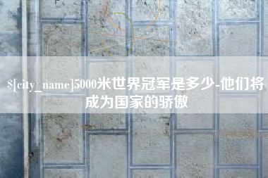 安阳5000米世界冠军是多少-他们将成为国家的骄傲