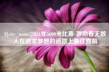 安阳2021年5000米比赛-激励着无数人在追求梦想的道路上勇往直前