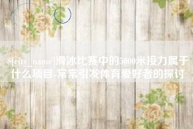 安阳滑冰比赛中的5000米接力属于什么项目-常常引发体育爱好者的探讨